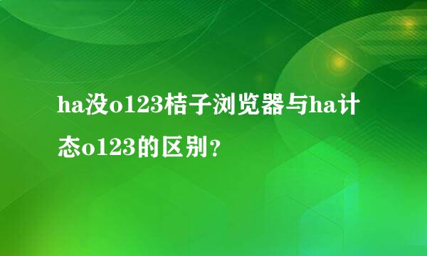 ha没o123桔子浏览器与ha计态o123的区别？