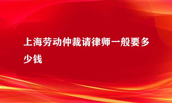 上海劳动仲裁请律师一般要多少钱