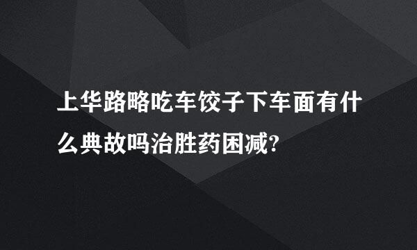 上华路略吃车饺子下车面有什么典故吗治胜药困减?