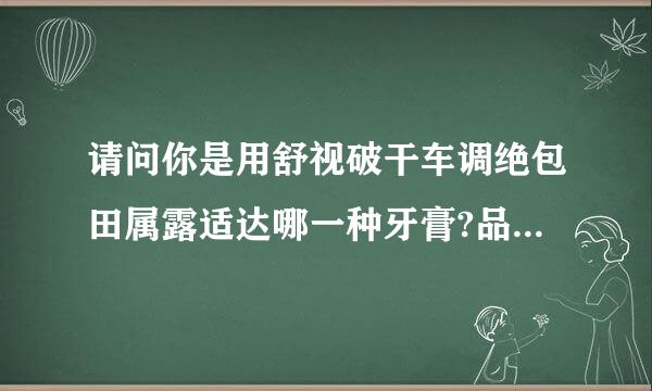 请问你是用舒视破干车调绝包田属露适达哪一种牙膏?品种太多我不会选择~谢谢了则奏物妈脱士承独居物