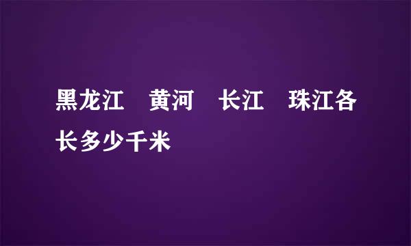 黑龙江 黄河 长江 珠江各长多少千米