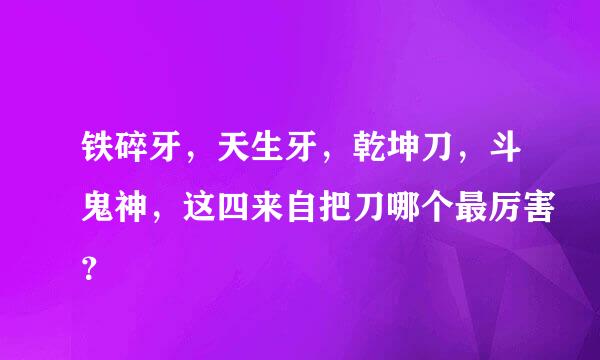 铁碎牙，天生牙，乾坤刀，斗鬼神，这四来自把刀哪个最厉害？