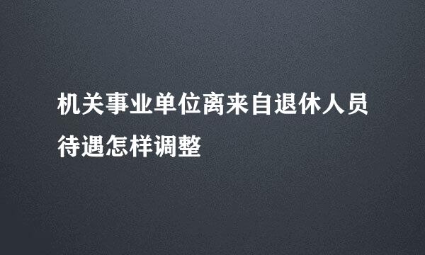 机关事业单位离来自退休人员待遇怎样调整