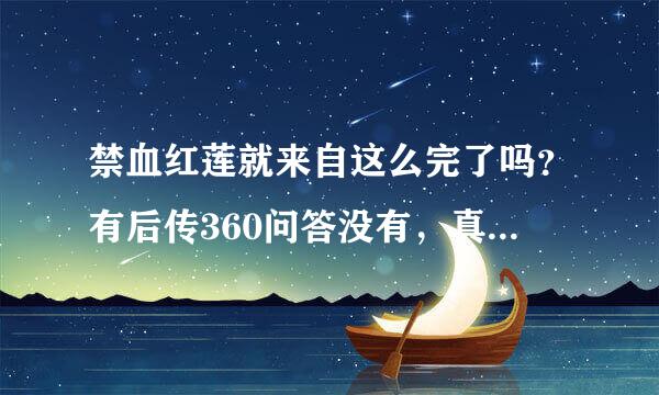 禁血红莲就来自这么完了吗？有后传360问答没有，真的很好看，不知道什么原因就这样草草结束