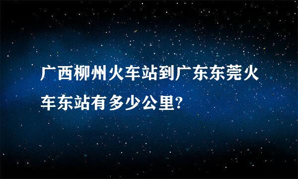 广西柳州火车站到广东东莞火车东站有多少公里?