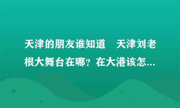 天津的朋友谁知道 天津刘老根大舞台在哪？在大港该怎么去...票价是多少？