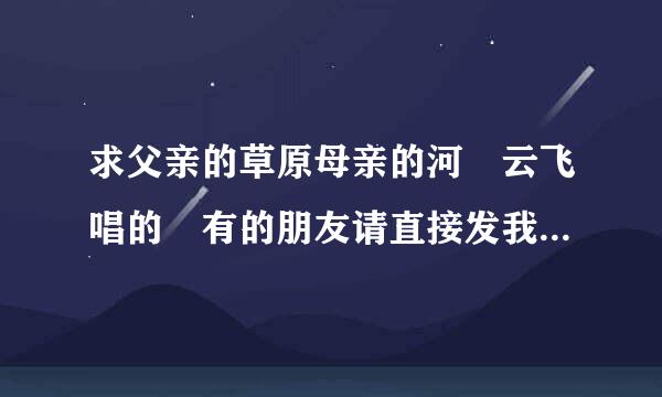 求父亲的草原母亲的河 云飞唱的 有的朋友请直接发我邮箱或者发链接给我 谢谢