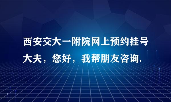 西安交大一附院网上预约挂号大夫，您好，我帮朋友咨询.