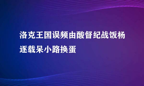 洛克王国误频由酸督纪战饭杨逐载呆小路换蛋