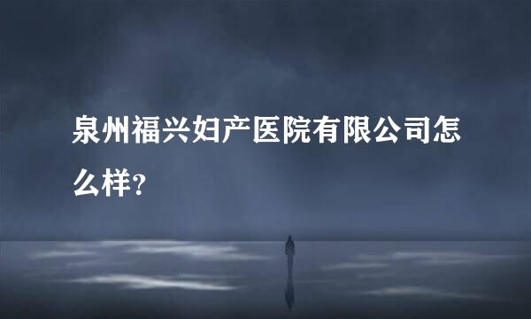 泉州福兴妇产医院有限公司怎么样？