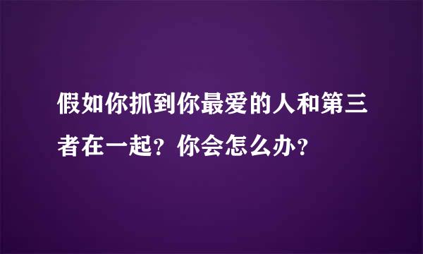 假如你抓到你最爱的人和第三者在一起？你会怎么办？