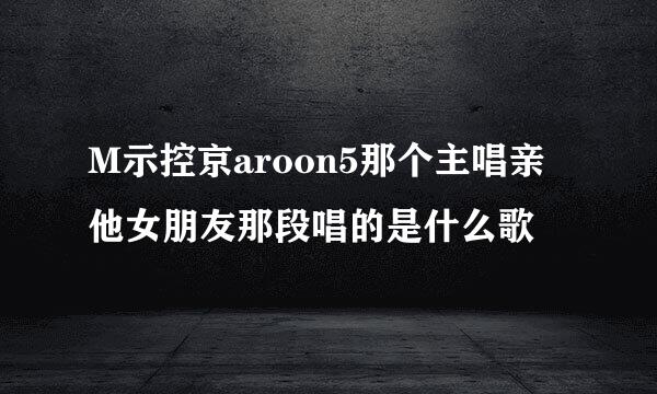 M示控京aroon5那个主唱亲他女朋友那段唱的是什么歌