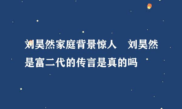 刘昊然家庭背景惊人 刘昊然是富二代的传言是真的吗