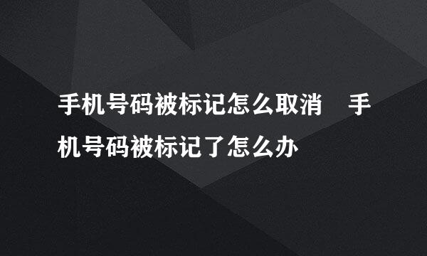 手机号码被标记怎么取消 手机号码被标记了怎么办