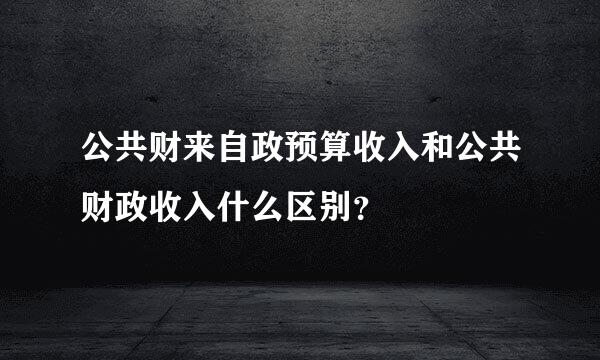 公共财来自政预算收入和公共财政收入什么区别？