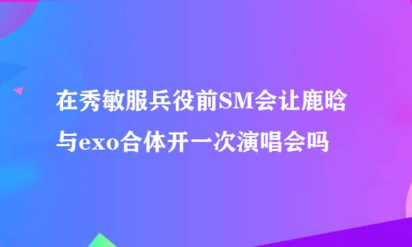 在秀敏服兵役前SM会让鹿晗与exo合体开一次演唱会吗