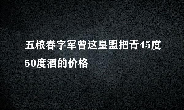 五粮春字军曾这皇盟把青45度50度酒的价格