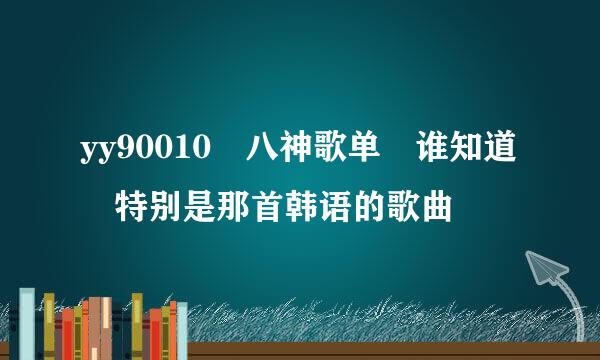 yy90010 八神歌单 谁知道 特别是那首韩语的歌曲