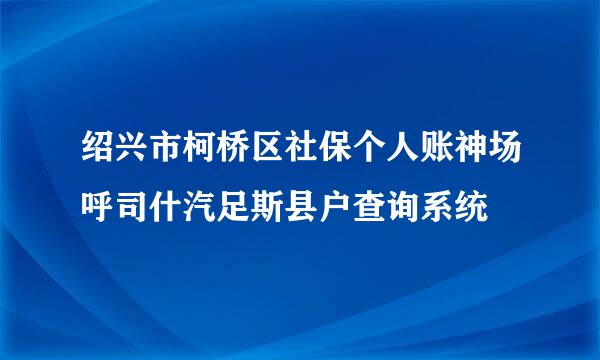 绍兴市柯桥区社保个人账神场呼司什汽足斯县户查询系统