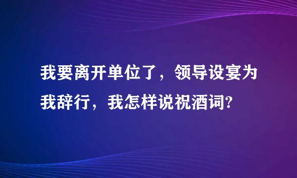 我要离开单位了，领导设宴为我辞行，我怎样说祝酒词?