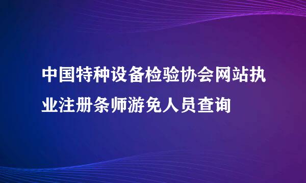 中国特种设备检验协会网站执业注册条师游免人员查询