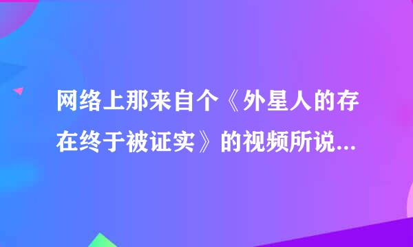 网络上那来自个《外星人的存在终于被证实》的视频所说的是真实的吗？