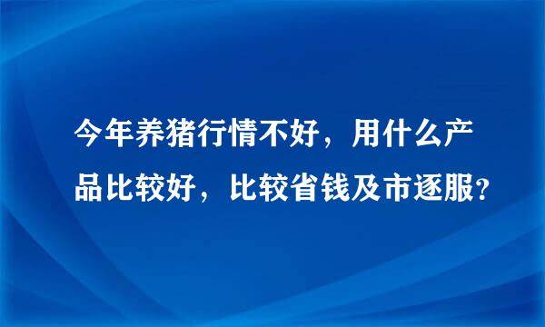 今年养猪行情不好，用什么产品比较好，比较省钱及市逐服？