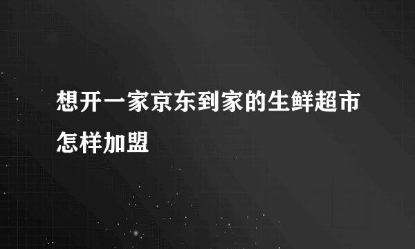 想开一家京东到家的生鲜超市怎样加盟