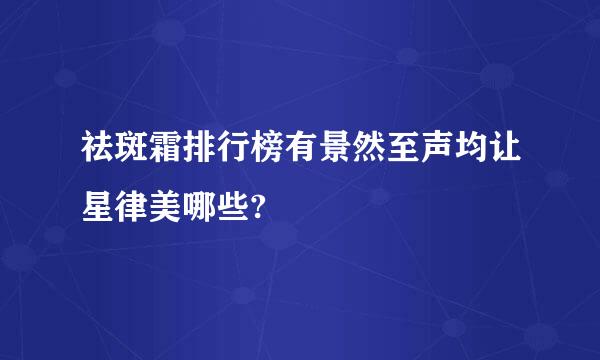 祛斑霜排行榜有景然至声均让星律美哪些?