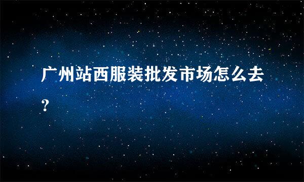 广州站西服装批发市场怎么去？