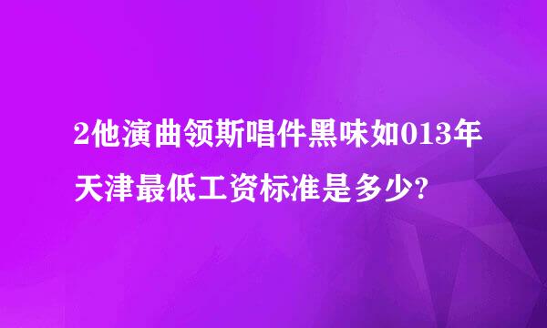 2他演曲领斯唱件黑味如013年天津最低工资标准是多少?