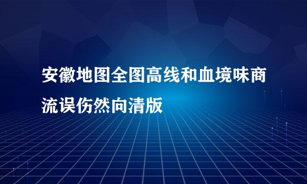 安徽地图全图高线和血境味商流误伤然向清版