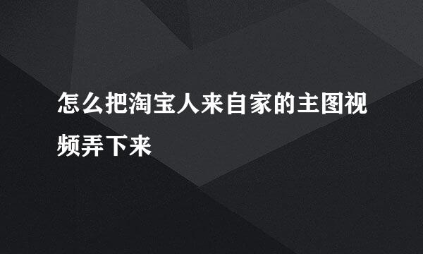 怎么把淘宝人来自家的主图视频弄下来