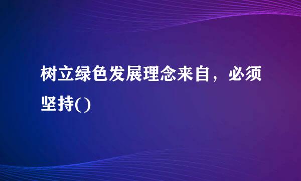 树立绿色发展理念来自，必须坚持()