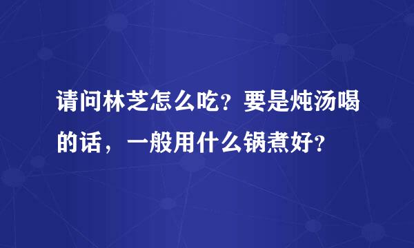 请问林芝怎么吃？要是炖汤喝的话，一般用什么锅煮好？