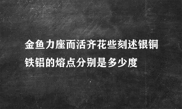 金鱼力座而活齐花些刻述银铜铁铝的熔点分别是多少度