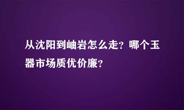 从沈阳到岫岩怎么走？哪个玉器市场质优价廉？