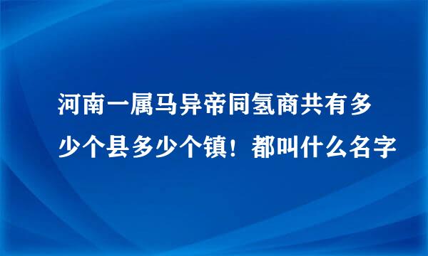 河南一属马异帝同氢商共有多少个县多少个镇！都叫什么名字