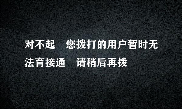 对不起 您拨打的用户暂时无法育接通 请稍后再拨