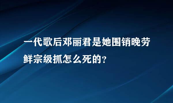 一代歌后邓丽君是她围销晚劳鲜宗级抓怎么死的？