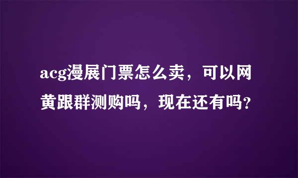 acg漫展门票怎么卖，可以网黄跟群测购吗，现在还有吗？