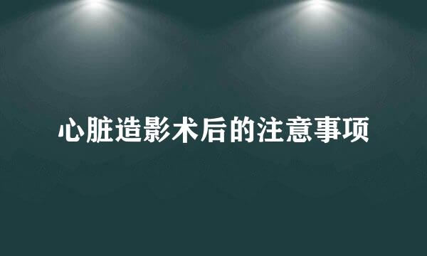 心脏造影术后的注意事项