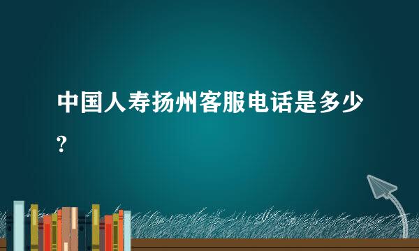 中国人寿扬州客服电话是多少?