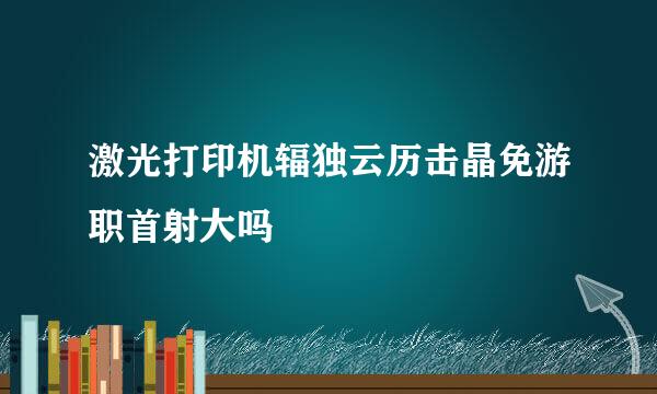 激光打印机辐独云历击晶免游职首射大吗