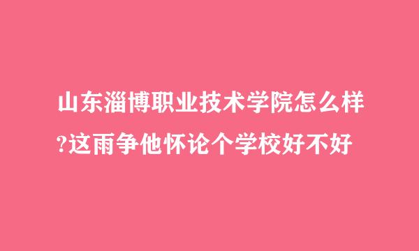 山东淄博职业技术学院怎么样?这雨争他怀论个学校好不好