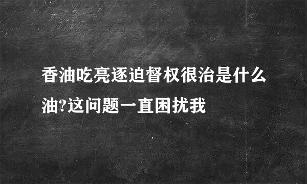 香油吃亮逐迫督权很治是什么油?这问题一直困扰我