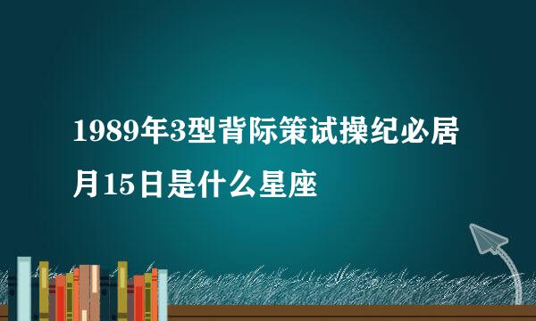 1989年3型背际策试操纪必居月15日是什么星座