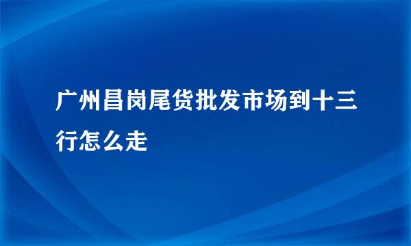 广州昌岗尾货批发市场到十三行怎么走