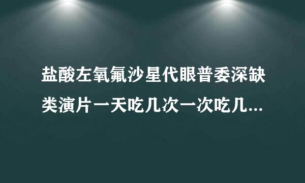 盐酸左氧氟沙星代眼普委深缺类演片一天吃几次一次吃几片 18岁男