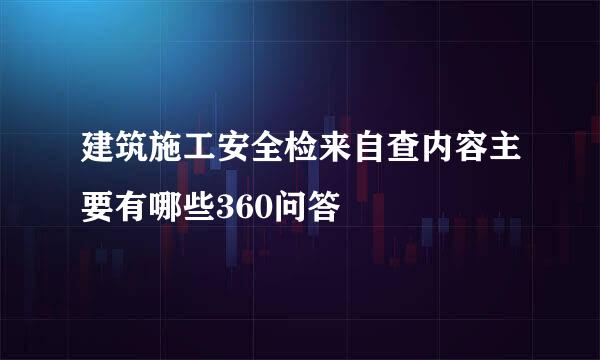 建筑施工安全检来自查内容主要有哪些360问答